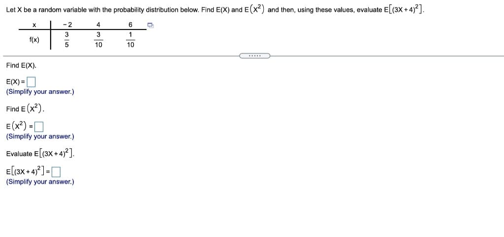 Let X be a random variable with the probability distribution below. Find E(X) and E(x2) and then, using these values, evaluate E (3X + 4)²].
- 2
4
3
1
f(x)
5
10
10
Find E(X).
E(X) =
(Simplify your answer.)
Find E (x?).
E(x?) =O
(Simplify your answer.)
Evaluate E (3X + 4)2].
E[(3x + 4] =D
(Simplify your answer.)
