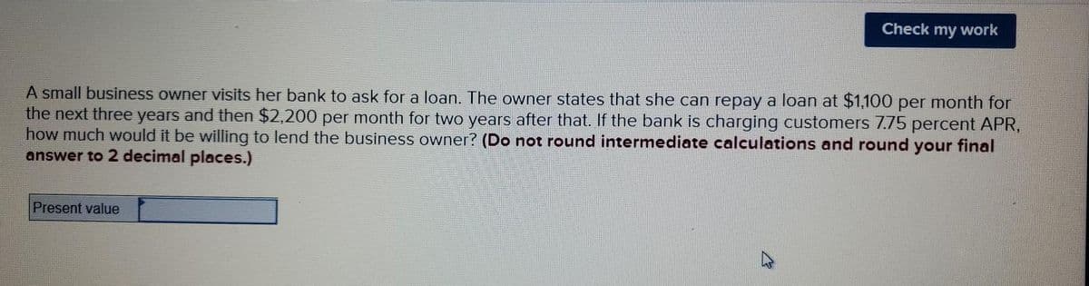 Check
my
work
A small business owner visits her bank to ask for a loan. The owner states that she can repay a loan at $1,100 per month for
the next three years and then $2,200 per month for two years after that. If the bank is charging customers 7.75 percent APR,
how much would it be willing to lend the business owner? (Do not round intermediate calculations and round your final
answer to 2 decimal places.)
Present value
