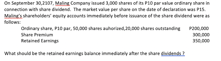 On September 30,2107, Maling Company issued 3,000 shares of its P10 par value ordinary share in
connection with share dividend. The market value per share on the date of declaration was P15.
Maling's shareholders' equity accounts immediately before issuance of the share dividend were as
follows:
Ordinary share, P10 par, 50,000 shares auhorized,20,000 shares outstanding
P200,000
Share Premium
300,000
350,000
Retained Earnings
What should be the retained earnings balance immediately after the share dividends ?
