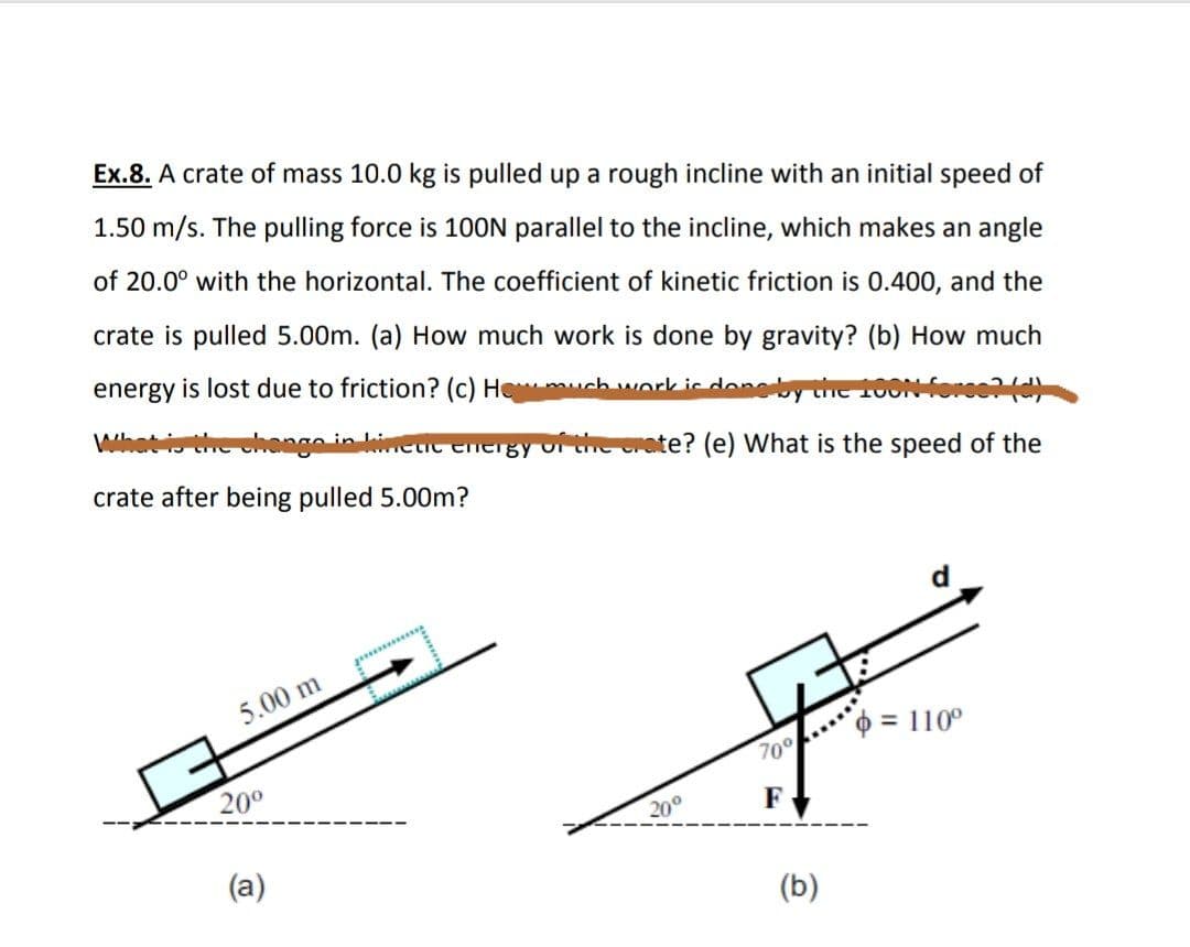 Ex.8. A crate of mass 10.0 kg is pulled up a rough incline with an initial speed of
1.50 m/s. The pulling force is 10ON parallel to the incline, which makes an angle
of 20.0° with the horizontal. The coefficient of kinetic friction is 0.400, and the
crate is pulled 5.00m. (a) How much work is done by gravity? (b) How much
energy is lost due to friction? (c) Hemuch work is don
the change in
wietic energy of the crate? (e) What is the speed of the
crate after being pulled 5.00m?
5.00 m
= 110°
70°
20°
20°
F
(a)
(b)
