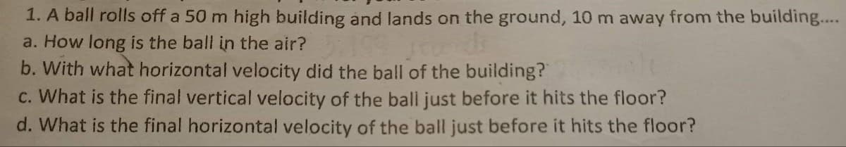 1. A ball rolls off a 50 m high building and lands on the ground, 10 m away from the building..
a. How long is the ball in the air?
b. With what horizontal velocity did the ball of the building?
c. What is the final vertical velocity of the ball just before it hits the floor?
d. What is the final horizontal velocity of the ball just before it hits the floor?
srends
