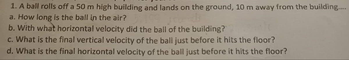 1. A ball rolls off a 50 m high building and lands on the ground, 10 m away from the building...
a. How long is the ball in the air?
rends
b. With what horizontal velocity did the ball of the building?
c. What is the final vertical velocity of the ball just before it hits the floor?
d. What is the final horizontal velocity of the ball just before it hits the floor?
