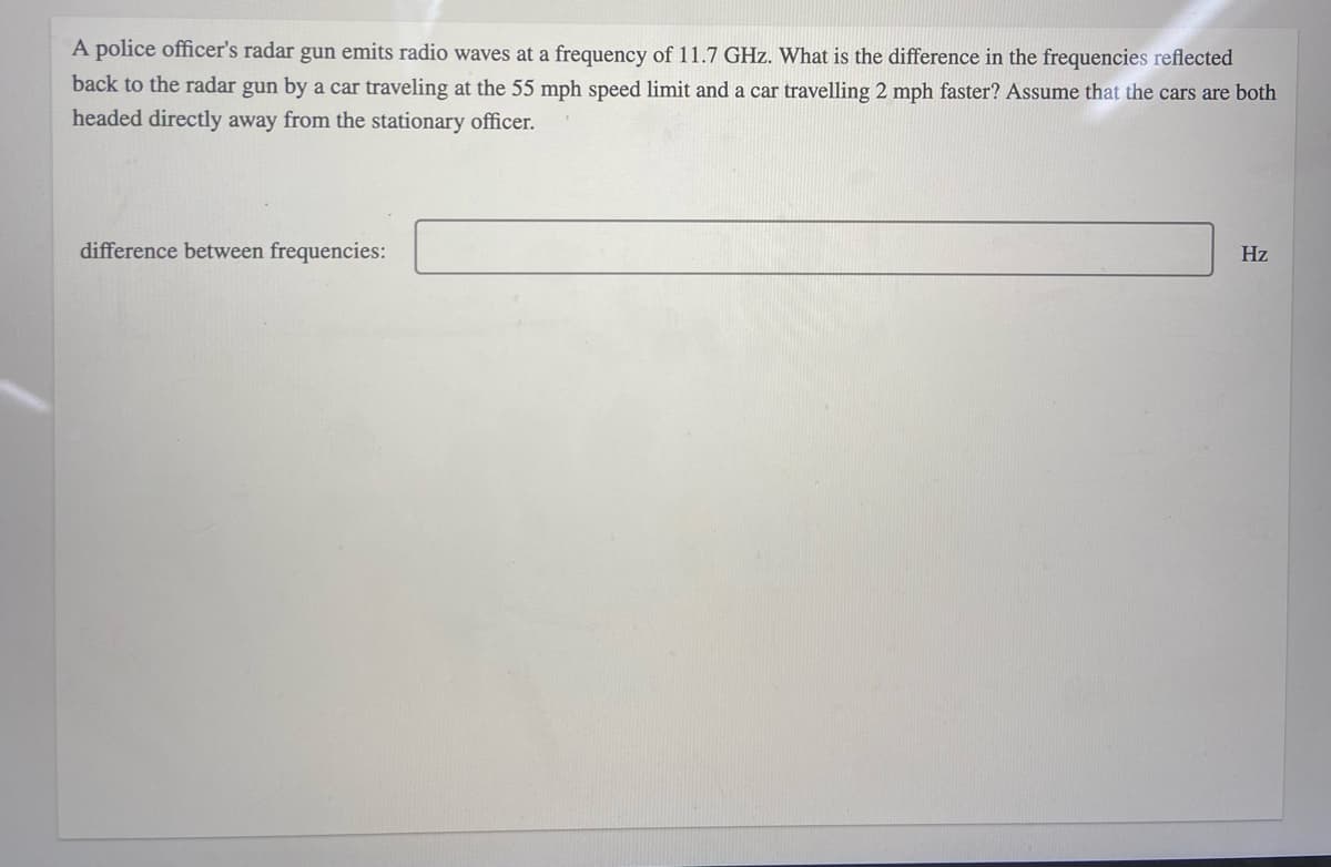 A police officer's radar gun emits radio waves at a frequency of 11.7 GHz. What is the difference in the frequencies reflected
back to the radar gun by a car traveling at the 55 mph speed limit and a car travelling 2 mph faster? Assume that the cars are both
headed directly away from the stationary officer.
difference between frequencies:
Hz
