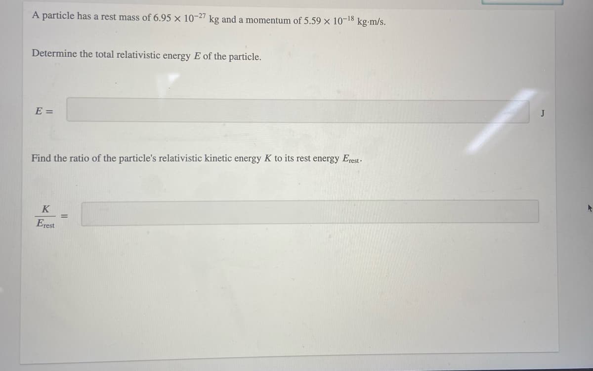 A particle has a rest mass of 6.95 × 10-27 kg and a momentum of 5.59 × 10-18
kg-m/s.
Determine the total relativistic energy E of the particle.
E =
J
Find the ratio of the particle's relativistic kinetic energy K to its rest energy Erest-
K
Erest
