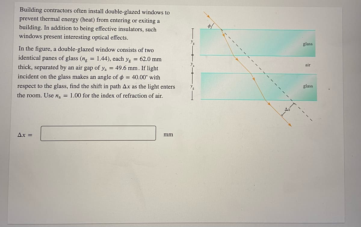 Building contractors often install double-glazed windows to
prevent thermal energy (heat) from entering or exiting a
building. In addition to being effective insulators, such
windows present interesting optical effects.
glass
In the figure, a double-glazed window consists of two
identical panes of glass (ng = 1.44), each y, = 62.0 mm
air
thick, separated by an air gap of ya = 49.6 mm. If light
incident on the glass makes an angle of p = 40.00° with
respect to the glass, find the shift in path Ax as the light enters
glass
the room. Use n, = 1.00 for the index of refraction of air.
Ax =
mm
