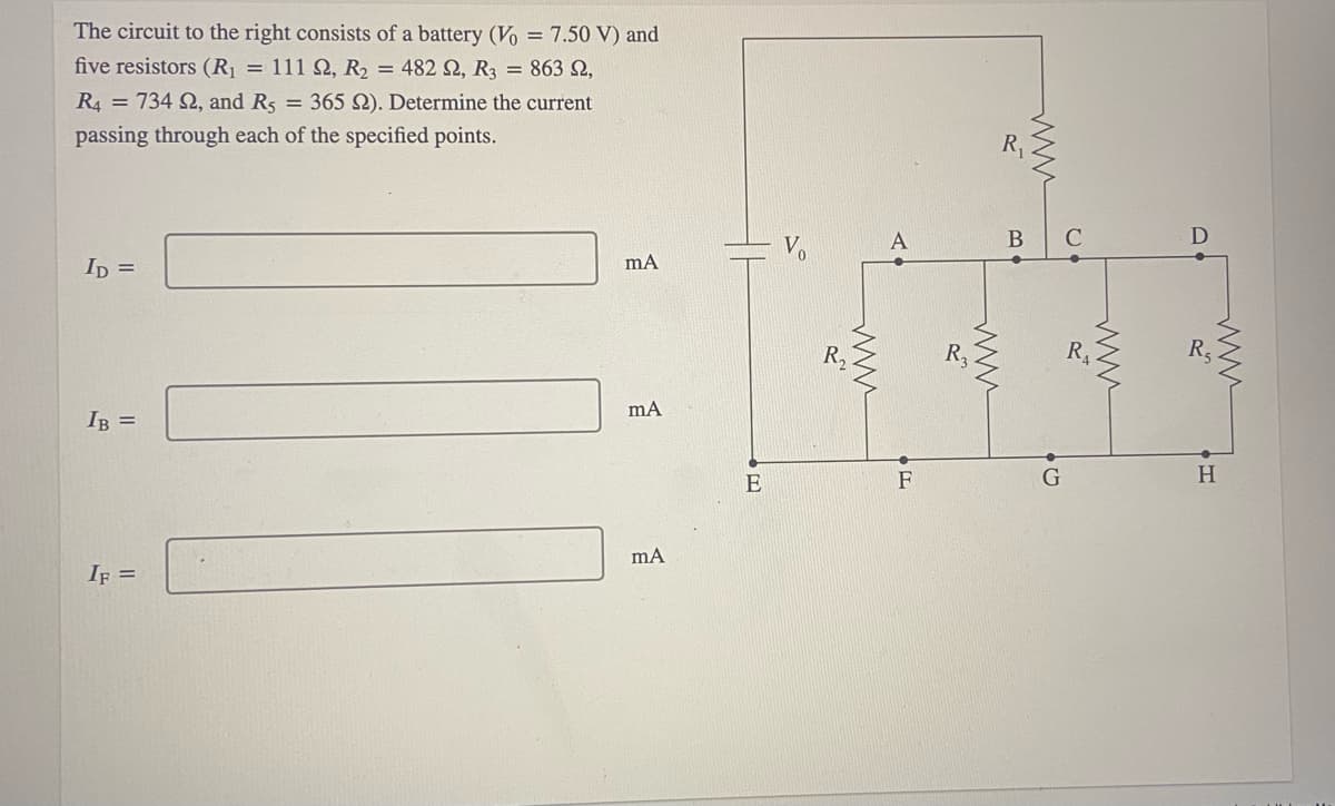 The circuit to the right consists of a battery (Vo = 7.50 V) and
five resistors (R = 111 Q, R2 = 482 Q, R3 = 863 2,
R4 = 734 2, and Rs = 365 2). Determine the current
passing through each of the specified points.
А
B
Ip =
RA
R5
IB =
mA
E
F
H.
IF =
ww
