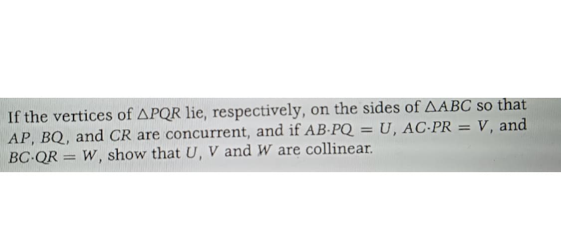 If the vertices of APQR lie, respectively, on the sides of AABC so that
AP, BQ, and CR are concurrent, and if AB-PQ = U, AC-PR = V, and
BC-QR W, show that U, V and W are collinear.