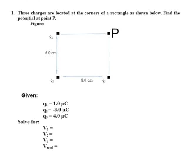 1. Three charges are located at the corners of a rectangle as shown below. Find the
potential at point P.
Figure:
Given:
Solve for:
9:
6.0 cm
91=1.0 µC
9:-3.0 µC
q3 = 4,0 μC
V₁ =
V₂
V₁=
V total
8.0 cm
▪P