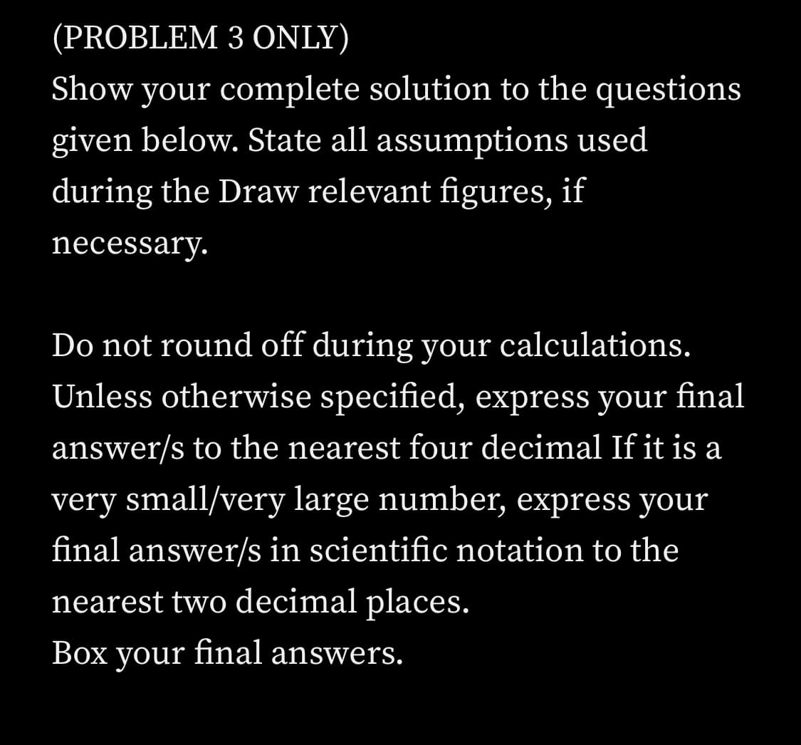 (PROBLEM 3 ONLY)
Show your complete solution to the questions
given below. State all assumptions used
during the Draw relevant figures, if
necessary.
Do not round off during your calculations.
Unless otherwise specified, express your final
answer/s to the nearest four decimal If it is a
very small/very large number, express your
final answer/s in scientific notation to the
nearest two decimal places.
Box your final answers.