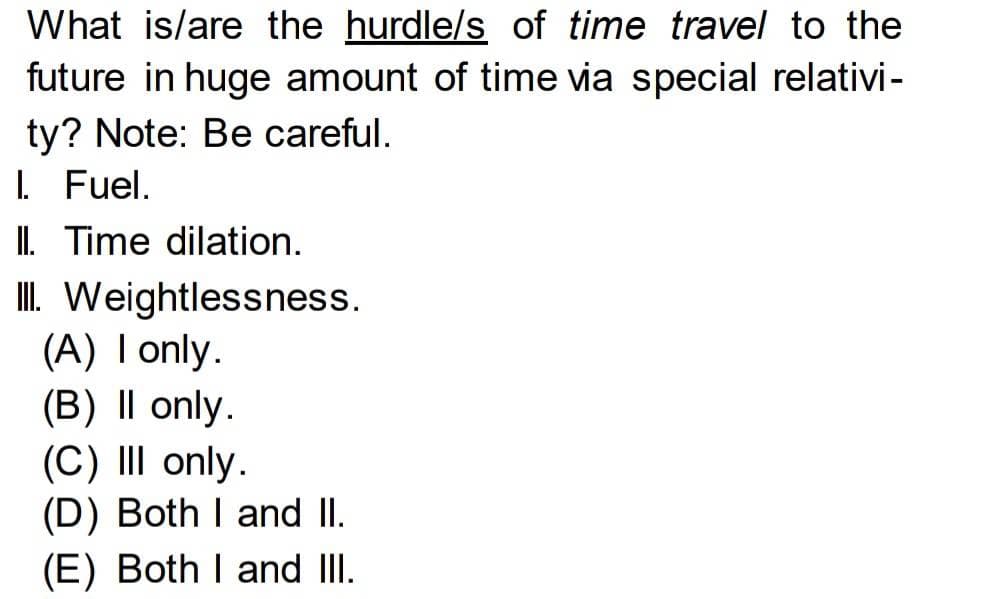What is/are the hurdle/s of time travel to the
future in huge amount of time via special relativi -
ty? Note: Be careful.
I. Fuel.
II. Time dilation.
III. Weightlessness.
(A) I only.
(B) II only.
(C) III only.
(D) Both I and II.
(E) Both I and III.