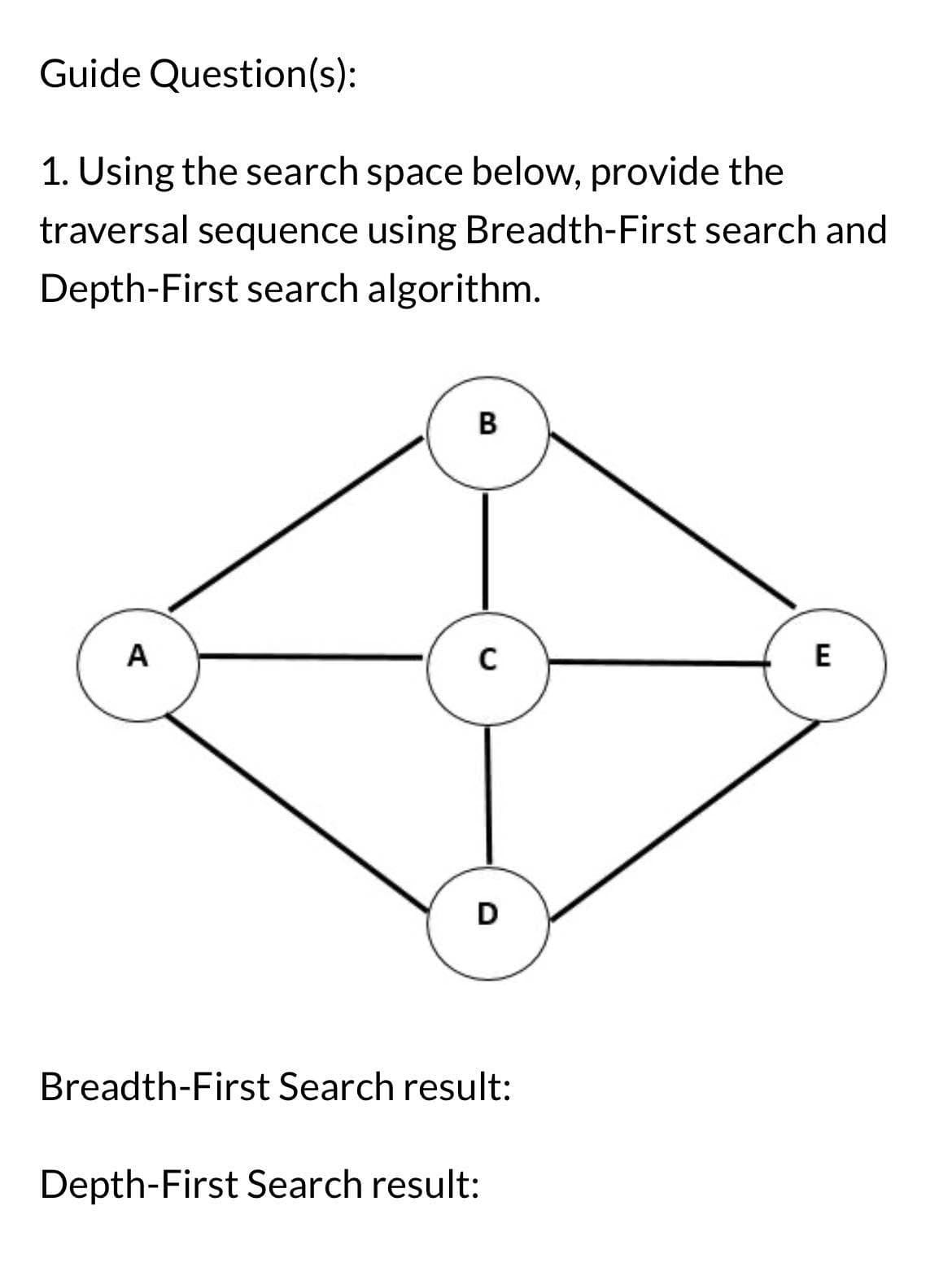 Guide Question(s):
1. Using the search space below, provide the
traversal sequence using Breadth-First search and
Depth-First search algorithm.
A
B
C
D
Breadth-First Search result:
Depth-First Search result:
E
