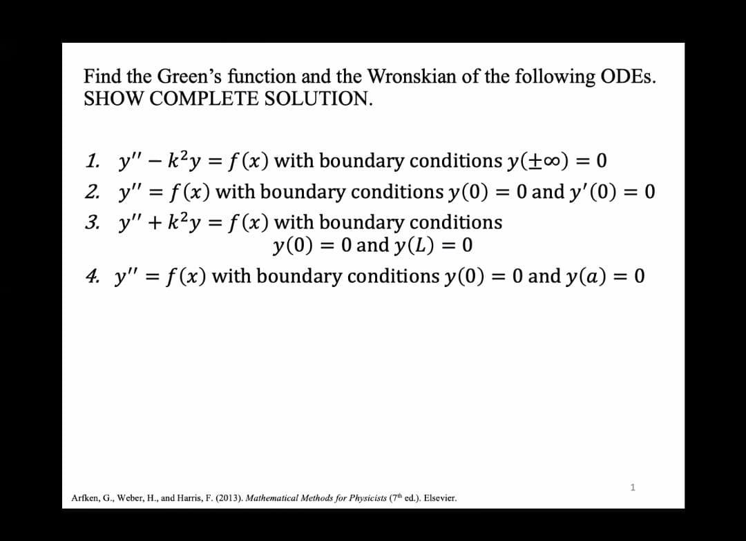 Find the Green's function and the Wronskian of the following ODES.
SHOW COMPLETE SOLUTION.
1. y" - k²y = f(x) with boundary conditions y(+∞) = 0
2. y" = f(x) with boundary conditions y(0) = 0 and y'(0) = 0
3. y" + k²y = f(x) with boundary conditions
y (0) = 0 and y(L) = 0
4. y" = f(x) with boundary conditions y(0) = 0 and y(a) = 0
Arfken, G., Weber, H., and Harris, F. (2013). Mathematical Methods for Physicists (7th ed.). Elsevier.
1