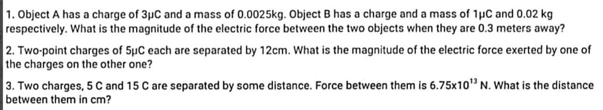 1. Object A has a charge of 3μC and a mass of 0.0025kg. Object B has a charge and a mass of 1μC and 0.02 kg
respectively. What is the magnitude of the electric force between the two objects when they are 0.3 meters away?
2. Two-point charges of 5μC each are separated by 12cm. What is the magnitude of the electric force exerted by one of
the charges on the other one?
3. Two charges, 5 C and 15 C are separated by some distance. Force between them is 6.75x10¹³ N. What is the distance
between them in cm?