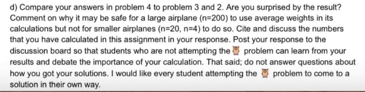 d) Compare your answers in problem 4 to problem 3 and 2. Are you surprised by the result?
Comment on why it may be safe for a large airplane (n=200) to use average weights in its
calculations but not for smaller airplanes (n=20, n=4) to do so. Cite and discuss the numbers
that you have calculated in this assignment in your response. Post your response to the
discussion board so that students who are not attempting the problem can learn from your
results and debate the importance of your calculation. That said; do not answer questions about
how you got your solutions. I would like every student attempting the problem to come to a
solution in their own way.