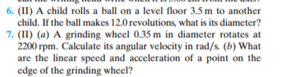 6. (II) A child rolls a ball on a level floor 3.5 m to another
child. If the ball makes 12.0 revolutions, what is its diameter?
7. (II) (a) A grinding wheel 0.35 m in diameter rotates at
2200 rpm. Calculate its angular velocity in rad/s. (b) What
are the linear speed and acceleration of a point on the
edge of the grinding wheel?
