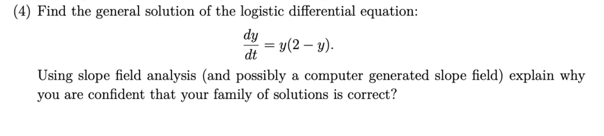 (4) Find the general solution of the logistic differential equation:
dy
dt
= y(2 — y).
-
Using slope field analysis (and possibly a computer generated slope field) explain why
you are confident that your family of solutions is correct?