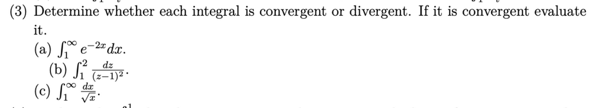 (3) Determine whether each integral is convergent or divergent. If it is convergent evaluate
it.
(a) ₁e-2x dx.
(b) f₁ (2-1) ².
dz
dx
(c) f₁ r.
√x