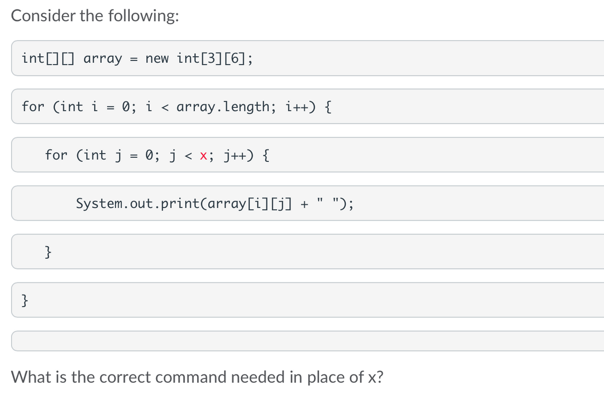 Consider the following:
int[][] array = new int[3][6];
for (int i
}
=
for (int j
}
0; i < array.length; i++) {
=
0; j < x; j++) {
System.out.print(array[i][j] + ");
What is the correct command needed in place of x?