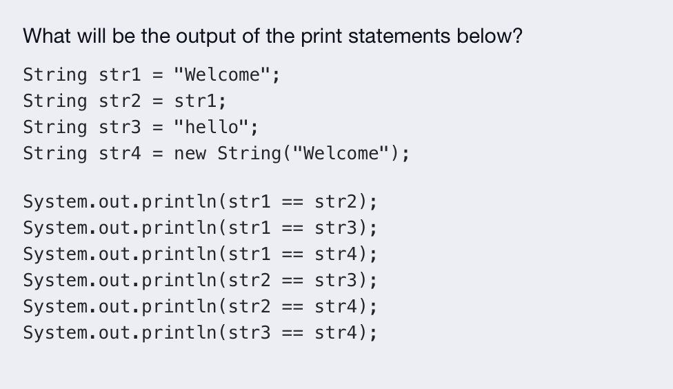 What will be the output of the print statements below?
String strl = "Welcome";
String str2
= str1;
String str3 = "hello";
String str4 = new String ("Welcome");
System.out.println(str1:
System.out.println(str1
System.out.println(str1
System.out.println(str2
System.out.println(str2
System.out.println(str3
str2);
str3);
str4);
== str3);
== str4);
str4);
==
==
==