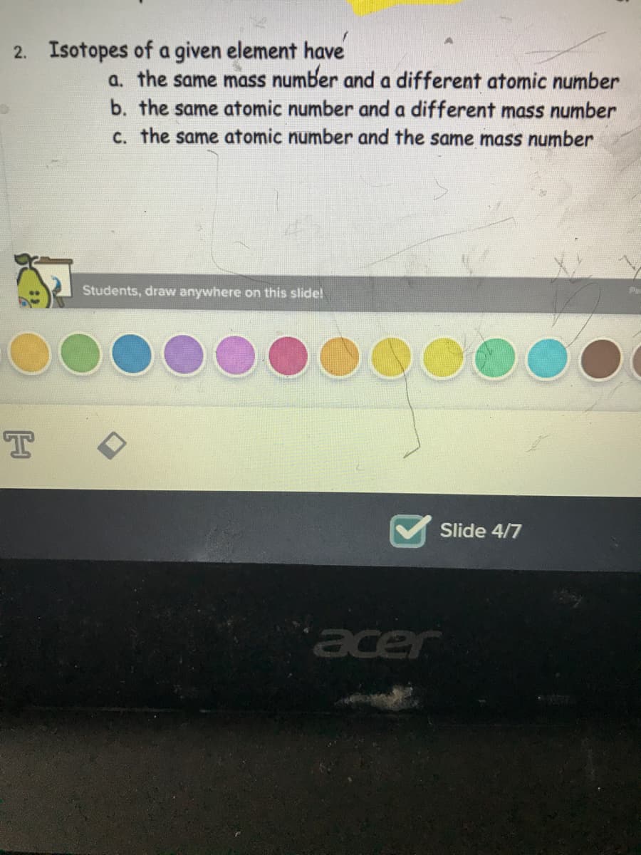 2. Isotopes of a given element have
a. the same mass number and a different atomic number
b. the same atomic number and a different mass number
c. the same atomic number and the same mass number
Students, draw anywhere on this slide!
Slide 4/7
acer
