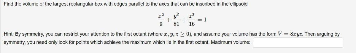 Find the volume of the largest rectangular box with edges parallel to the axes that can be inscribed in the ellipsoid
,2
y?
,2
= 1
16
81
Hint: By symmetry, you can restrict your attention to the first octant (where x, y, z > 0), and assume your volume has the form V = 8xyz. Then arguing by
symmetry, you need only look for points which achieve the maximum which lie in the first octant. Maximum volume:
