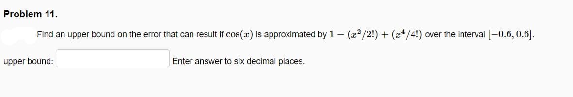 Problem 11.
Find an upper bound on the error that can result if cos(x) is approximated by 1 – (x2/2!) + (x4/4!) over the interval [-0.6, 0.6].
upper bound:
Enter answer to six decimal places.
