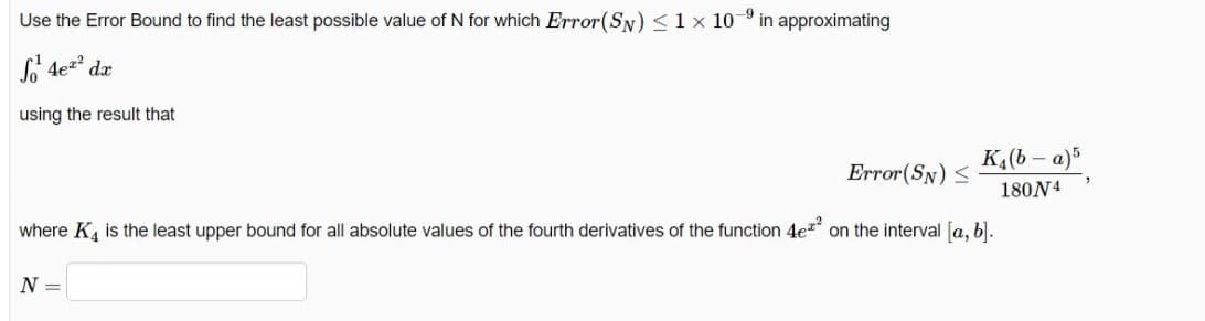 -9
Use the Error Bound to find the least possible value of N for which Error(SN) <1x 10
in approximating
L 4ez dx
using the result that
K,(b - a)
Error(SN) S
180N4
where K, is the least upper bound for all absolute values of the fourth derivatives of the function 4ez on the interval [a, b).
N =
