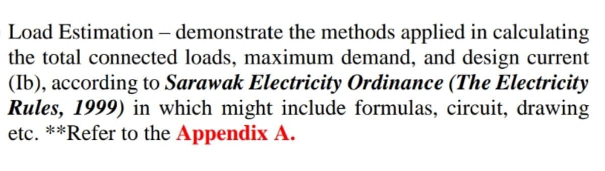 Load Estimation – demonstrate the methods applied in calculating
the total connected loads, maximum demand, and design current
(Ib), according to Sarawak Electricity Ordinance (The Electricity
Rules, 1999) in which might include formulas, circuit, drawing
etc. **Refer to the Appendix A.
