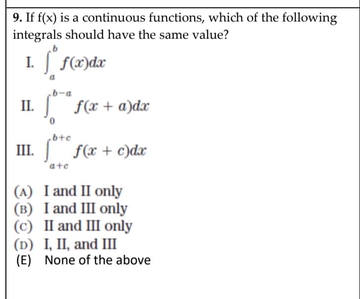 9. If f(x) is a continuous functions, which of the following
integrals should have the same value?
I.
. | f(x)dx
.b-a
II.
Sf(x + a)dx
.b+c
III.
f(x + c)dx
ate
(A) I and II only
(в) I and II only
(c) II and III only
(D) I, II, and III
(E) None of the above
