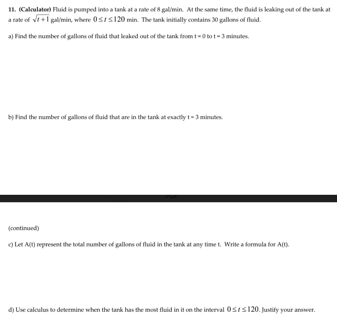 11. (Calculator) Fluid is pumped into a tank at a rate of 8 gal/min. At the same time, the fluid is leaking out of the tank at
a rate of vt +1 gal/min, where 0<t<120 min. The tank initially contains 30 gallons of fluid.
a) Find the number of gallons of fluid that leaked out of the tank fromt = 0 to t = 3 minutes.
b) Find the number of gallons of fluid that are in the tank at exactly t= 3 minutes.
(continued)
c) Let A(t) represent the total number of gallons of fluid in the tank at any time t. Write a formula for A(t).
d) Use calculus to determine when the tank has the most fluid in it on the interval 0<t<120. Justify your answer.
