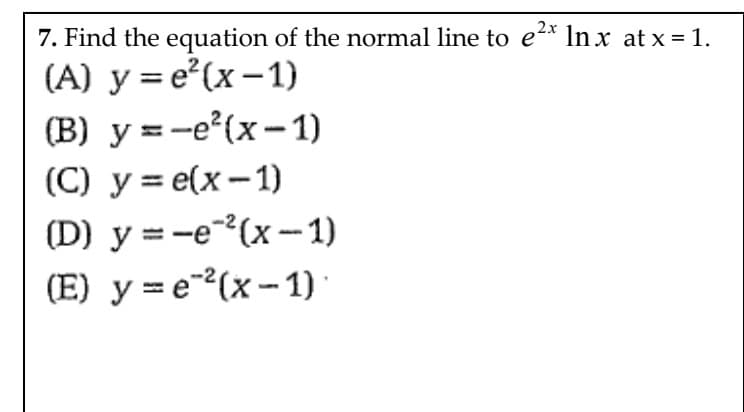 2x
7. Find the equation of the normal line to e²* In x at x = 1.
(A) y = e (x-1)
(B) y =-e (x-1)
(С) у %3D е(x — 1)
(D) y =-e(x-1)
(E) y = e-(x - 1)
