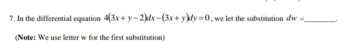 7. In the differential equation 4(3x+ y-2)dx-(3x+ y)dy=0, we let the substitution dw =.
(Note: We use letter w for the first substitution)
