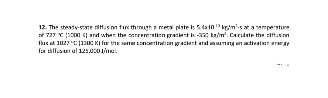 12. The steady-state diffusion flux through a metal plate is 5.4x10-10 kg/m2-s at a temperature
of 727 °C (1000 K) and when the concentration gradient is -350 kg/m4. Calculate the diffusion
flux at 1027 °C (1300 K) for the same concentration gradient and assuming an activation energy
for diffusion of 125,000 J/mol.
