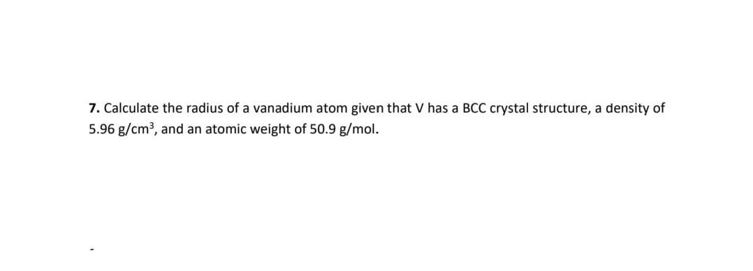 7. Calculate the radius of a vanadium atom given that V has a BCC crystal structure, a density of
5.96 g/cm3, and an atomic weight of 50.9 g/mol.
