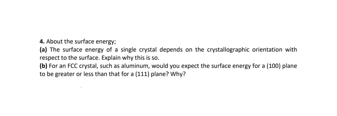 4. About the surface energy;
(a) The surface energy of a single crystal depends on the crystallographic orientation with
respect to the surface. Explain why this is so.
(b) For an FCC crystal, such as aluminum, would you expect the surface energy for a (100) plane
to be greater or less than that for a (111) plane? Why?
