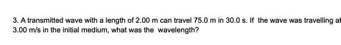 3. A transmitted wave with a length of 2.00 m can travel 75.0 m in 30.0 s. If the wave was travelling at
3.00 m/s in the initial medium, what was the wavelength?
