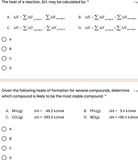 The heat of a reaction, AH, may be calculated by: *
1 p
Α. ΔΗ-Σ ΔΗ
products
E AH,
B. ΔΗ-Σ ΔΗ
+EAH,
reac tants
products
reac tants
c. ΔΗ-Σ ΔΗ,
-EAH
D. ΔΗ-ΣΔΗ
Σ ΔΗ,
%3D
%3D
products
reactants
reac tant
products
O A
O D
Given the following heats of formation for several compounds, determine 1p
which compound is likely to be the most stable compound. *
A. NH3(g)
AH: = -46.2 kJ/mol
B. PH3(g)
AHI = 5.4 kJ/mol
C. CO2(g)
AH: = -393.5 kJ/mol
D. NO(g)
AH: = +90.4 kJ/mol
O A
Ов
