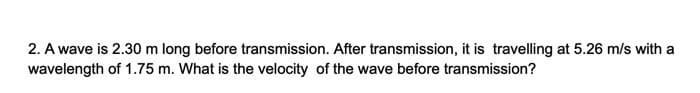 2. A wave is 2.30 m long before transmission. After transmission, it is travelling at 5.26 m/s with a
wavelength of 1.75 m. What is the velocity of the wave before transmission?
