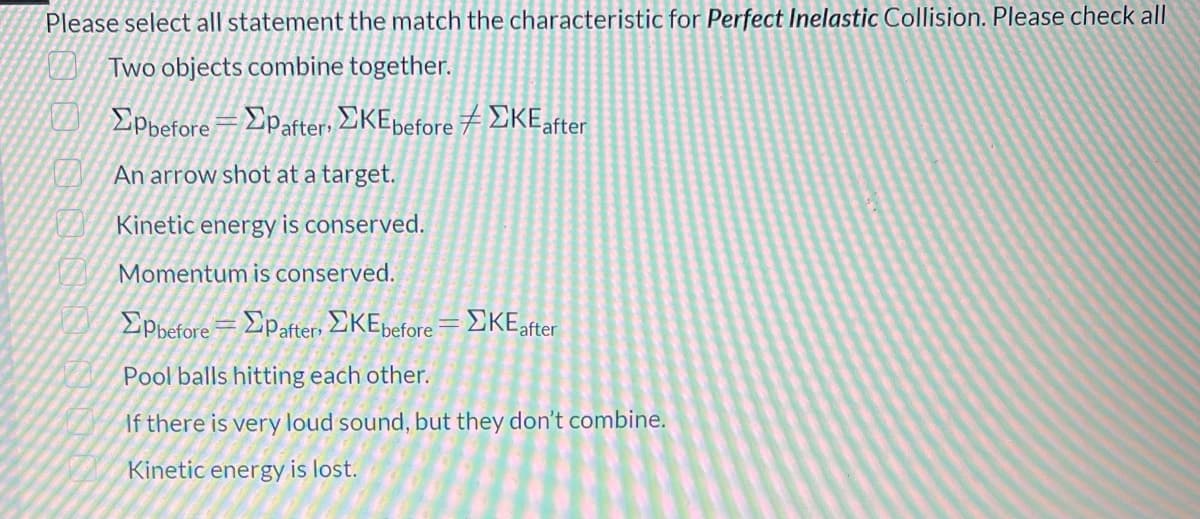 Please select all statement the match the characteristic for Perfect Inelastic Collision. Please check all
Two objects combine together.
EPpeforeDpafter, EKEpefore 7 DKEafter
An arrow shot at a target.
Kinetic energy is conserved.
Momentum is conserved.
Epbefore=Epafter EKEbefore= EKEafter
Pool balls hitting each other.
If there is very loud sound, but they don't combine.
Kinetic energy is lost.
