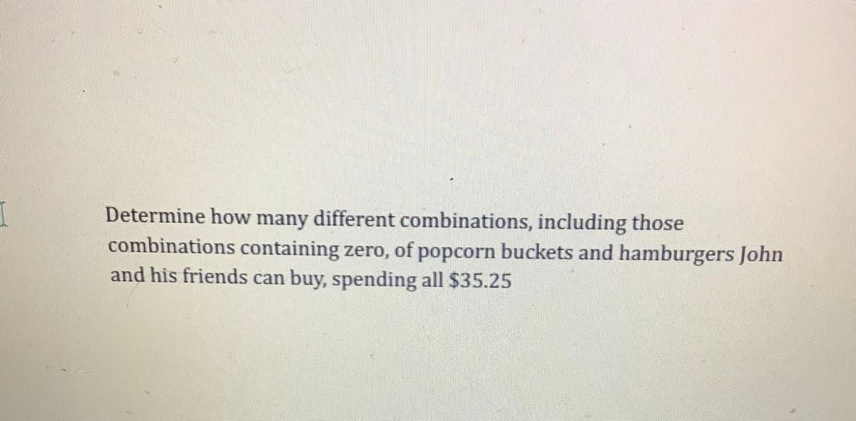 Determine how many different combinations, including those
combinations containing zero, of popcorn buckets and hamburgers John
and his friends can buy, spending all $35.25
