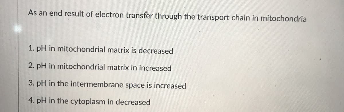 As an end result of electron transfer through the transport chain in mitochondria
1. pH in mitochondrial matrix is decreased
2. pH in mitochondrial matrix in increased
3. pH in the intermembrane space is increased
4. pH in the cytoplasm in decreased
