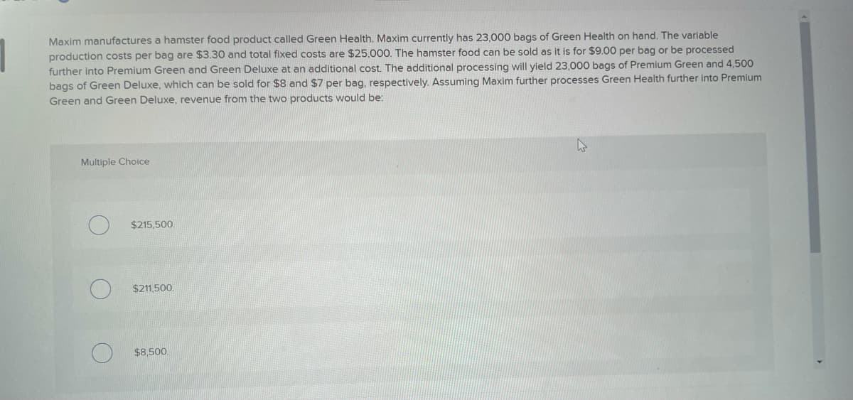 Maxim manufactures a hamster food product called Green Health. Maxim currently has 23,000 bags of Green Health on hand. The variable
production costs per bag are $3.30 and total fixed costs are $25,000. The hamster food can be sold as it is for $9.00 per bag or be processed
further into Premium Green and Green Deluxe at an additional cost. The additional processing will yield 23,000 bags of Premium Green and 4,500
bags of Green Deluxe, which can be sold for $8 and $7 per bag, respectively. Assuming Maxim further processes Green Health further into Premium
Green and Green Deluxe, revenue from the two products would be:
Multiple Choice
$215,500
$211,500.
$8,500.
W