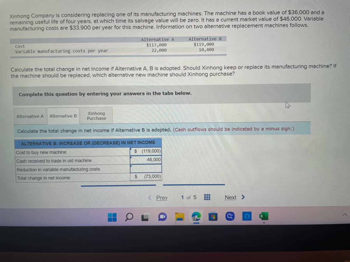 Xinhong Company is considering replacing one of its manufacturing machines. The machine has a book value of $36,000 and a
remaining useful life of four years, at which time its salvage value will be zero. It has a current market value of $46,000. Variable
manufacturing costs are $33,900 per year for this machine. Information on two alternative replacement machines follows.
Cost
Variable manufacturing costs per year
Calculate the total change in net income if Alternative A, B is adopted. Should Xinhong keep or replace its manufacturing machine? If
the machine should be replaced, which alternative new machine should Xinhong purchase?
Alternative A
$117,000
22,000
Complete this question by entering your answers in the tabs below.
Alternative A Alternative B
Xinhong
Purchase
Calculate the total change in net income if Alternative B is adopted. (Cash outflows should be indicated by a minus sign.)
ALTERNATIVE B: INCREASE OR (DECREASE) IN NET INCOME
Cost to buy new machine
$ (119,000)
Cash received to trade in old machine
46,000
Reduction in variable manufacturing costs
Total change in net income
$
Alternative B
$119,000
10,400
(73,000)
Prev
m
1 of 5
▪▪▪
H
Next >
O