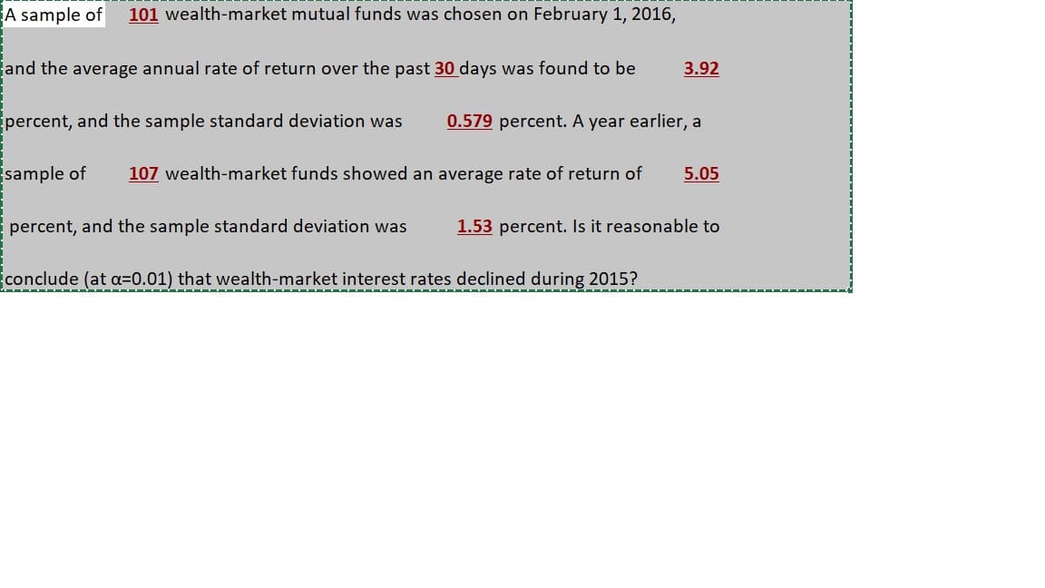 A sample of
101 wealth-market mutual funds was chosen on February 1, 2016,
and the average annual rate of return over the past 30 days was found to be
3.92
percent, and the sample standard deviation was
0.579 percent. A year earlier, a
sample of
107 wealth-market funds showed an average rate of return of
5.05
percent, and the sample standard deviation was
1.53 percent. Is it reasonable to
conclude (at a=0.01) that wealth-market interest rates declined during 2015?
