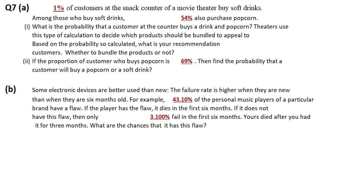 Q7 (a)
1% of customers at the snack counter of a movie theater buy soft drinks.
Among those who buy soft drinks,
54% also purchase popcorn.
(i) What is the probability that a customer at the counter buys a drink and popcorn? Theaters use
this type of calculation to decide which products should be bundled to appeal to
Based on the probability so calculated, what is your recommendation
customers. Wwhether to bundle the products or not?
(ii) If the proportion of customer who buys popcorn is
69% . Then find the probability that a
customer will buy a popcorn or a soft drink?
(b)
Some electronic devices are better used than new: The failure rate is higher when they are new
than when they are six months old. For example,
43.10% of the personal music players of a particular
brand have a flaw. If the player has the flaw, it dies in the first six months. If it does not
have this flaw, then only
3.100% fail in the first six months. Yours died after you had
it for three months. What are the chances that it has this flaw?
