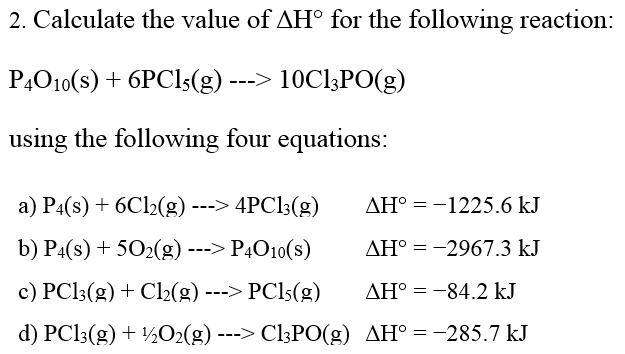 2. Calculate the value of AH° for the following reaction:
P4010(s) + 6PC15(g)
10C13PO(g)
using the following four equations:
a) P4(s) + 6Cl₂(g) ---> 4PC13(g)
b) P4(s) + 50₂(g) ---> P4O10(s)
c) PC13(g) + Cl₂(g) ---> PC15(g)
d) PC13(g) + 1/2O2(g) ---> C13PO(g) AH = -285.7 kJ
AH° = -1225.6 kJ
AH° = -2967.3 kJ
AH° -84.2 kJ
=
