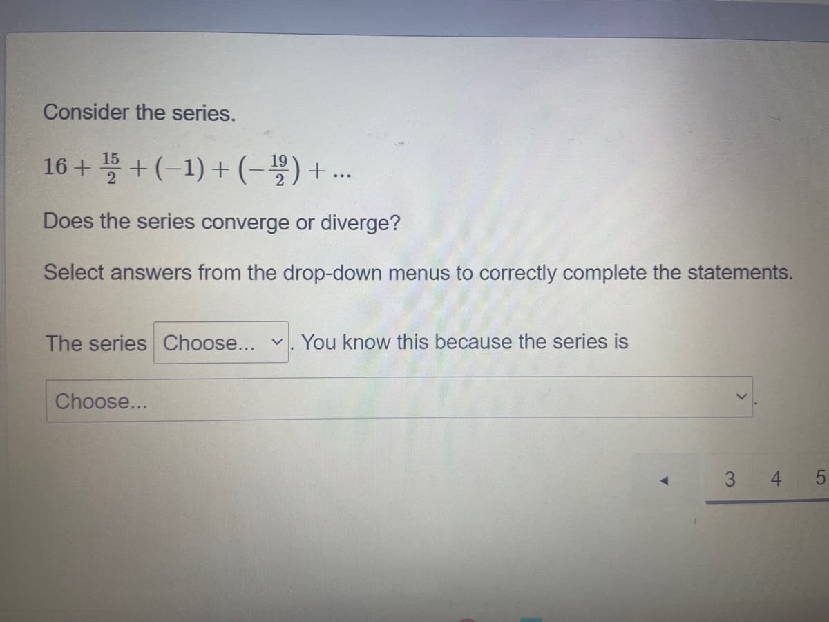 Consider the series.
16 + +(-1) + (-5)+..
Does the series converge or diverge?
Select answers from the drop-down menus to correctly complete the statements.
The series Choose...
You know this because the series is
Choose...
3 4
