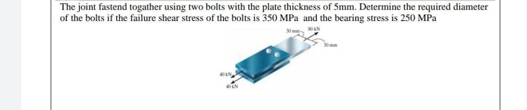 The joint fastend togather using two bolts with the plate thickness of 5mm. Determine the required diameter
of the bolts if the failure shear stress of the bolts is 350 MPa and the bearing stress is 250 MPa
30 mm 80 kN
30 mm
40 kN
40 kN
