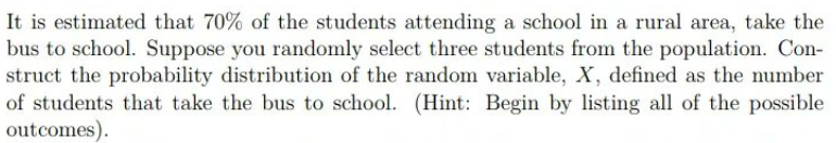 It is estimated that 70% of the students attending a school in a rural area, take the
bus to school. Suppose you randomly select three students from the population. Con-
struct the probability distribution of the random variable, X, defined as the number
of students that take the bus to school. (Hint: Begin by listing all of the possible
outcomes).