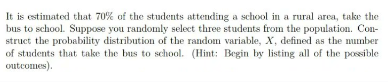 It is estimated that 70% of the students attending a school in a rural area, take the
bus to school. Suppose you randomly select three students from the population. Con-
struct the probability distribution of the random variable, X, defined as the number
of students that take the bus to school. (Hint: Begin by listing all of the possible
outcomes).